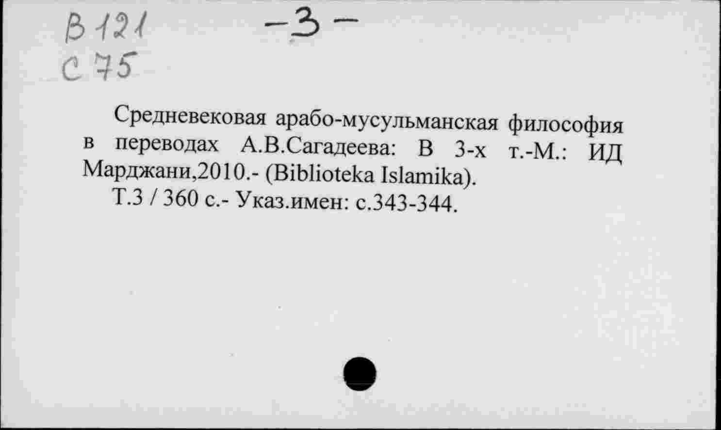 ﻿ь-ш С Чь
Средневековая арабо-мусульманская философия в переводах А.В.Сагадеева: В 3-х т.-М.: ИД Марджани,2010.- (В1ЬНо1ека Ыапнка).
Т.З / 360 с.- Указ.имен: с.343-344.